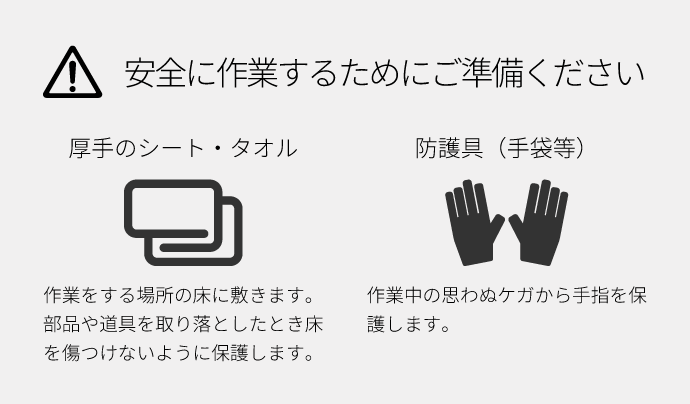 安全に作業するためにご準備ください。厚手のシート・タオル：作業をする場所の床に敷きます。部品や道具を取り落としたとき床を傷つけないように保護します。防護具（手袋等）：作業中の思わぬケガから手指を保護します。