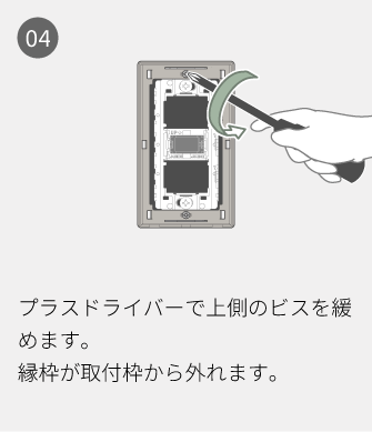 04 プラスドライバーで上側のビスを緩めます。縁枠が取付枠から外れます。