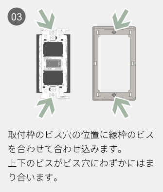 03 取付枠のビス穴の位置に縁枠のビスを合わせて合わせ込みます。上下のビスがビス穴にわずかにはまり合います。