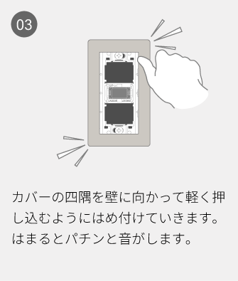 03 カバーの四隅を壁に向かって軽く押し込むようにはめ付けていきます。はまるとパチンと音がします。