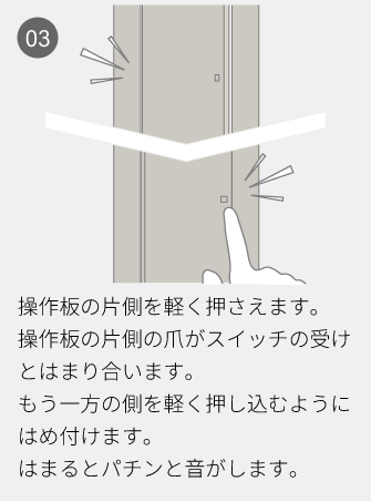 03 操作板の片側を軽く押さえます。操作板の片側の爪がスイッチの受けとはまり合います。もう一方の側を軽く押し込むようにはめ付けます。はまるとパチンと音がします。