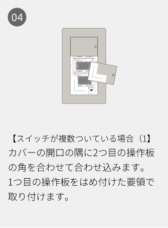 04 【スイッチが複数ついている場合（1】カバーの開口の隅に2つ目の操作板の角を合わせて合わせ込みます。1つ目の操作板をはめ付けた要領で取り付けます。