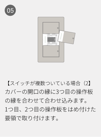 05 【スイッチが複数ついている場合（2】カバーの開口の縁に3つ目の操作板の縁を合わせて合わせ込みます。1つ目、2つ目の操作板をはめ付けた要領で取り付けます。