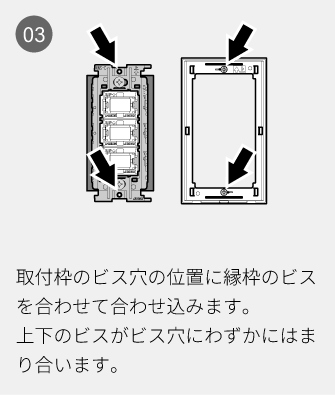 03 取付枠のビス穴の位置に縁枠のビスを合わせて合わせ込みます。上下のビスがビス穴にわずかにはまり合います。