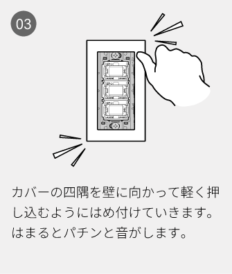 03 カバーの四隅を壁に向かって軽く押し込むようにはめ付けていきます。はまるとパチンと音がします。