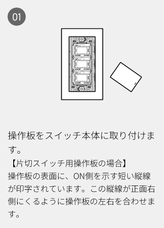 01 操作板をスイッチ本体に取り付けます。【片切スイッチ用操作板の場合】操作板の表面に、ON側を示す短い縦線が印字されています。この縦線が正面右側にくるように操作板の左右を合わせます。