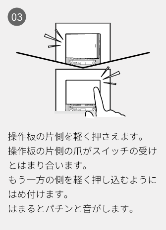 03 操作板の片側を軽く押さえます。操作板の片側の爪がスイッチの受けとはまり合います。もう一方の側を軽く押し込むようにはめ付けます。はまるとパチンと音がします。
