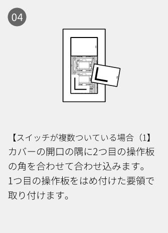 04 【スイッチが複数ついている場合（1】カバーの開口の隅に2つ目の操作板の角を合わせて合わせ込みます。1つ目の操作板をはめ付けた要領で取り付けます。