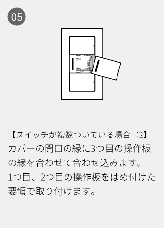05 【スイッチが複数ついている場合（2】カバーの開口の縁に3つ目の操作板の縁を合わせて合わせ込みます。1つ目、2つ目の操作板をはめ付けた要領で取り付けます。