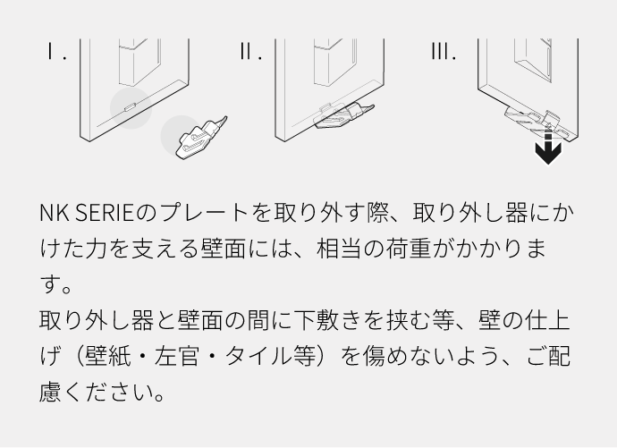 NK SERIEのプレートを取り外す際、取り外し器にかけた力を支える壁面には、相当の荷重がかかります。取り外し器と壁面の間に下敷きを挟む等、壁の仕上げ（壁紙・左官・タイル等）を傷めないよう、ご配慮ください。 